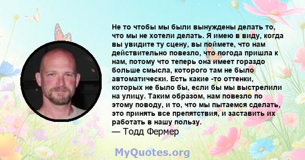 Не то чтобы мы были вынуждены делать то, что мы не хотели делать. Я имею в виду, когда вы увидите ту сцену, вы поймете, что нам действительно повезло, что погода пришла к нам, потому что теперь она имеет гораздо больше