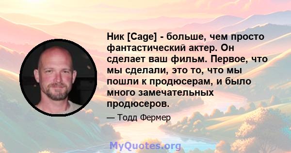 Ник [Cage] - больше, чем просто фантастический актер. Он сделает ваш фильм. Первое, что мы сделали, это то, что мы пошли к продюсерам, и было много замечательных продюсеров.