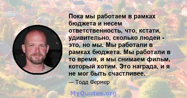 Пока мы работаем в рамках бюджета и несем ответственность, что, кстати, удивительно, сколько людей - это, но мы. Мы работали в рамках бюджета. Мы работали в то время, и мы снимаем фильм, который хотим. Это награда, и я