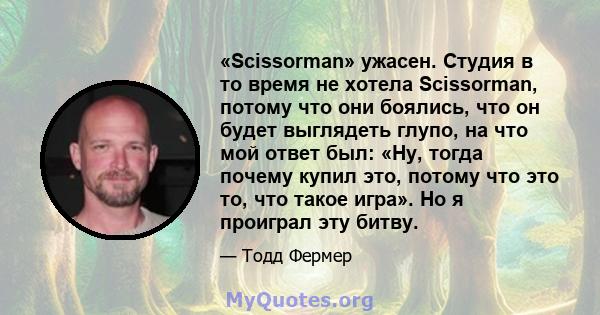 «Scissorman» ужасен. Студия в то время не хотела Scissorman, потому что они боялись, что он будет выглядеть глупо, на что мой ответ был: «Ну, тогда почему купил это, потому что это то, что такое игра». Но я проиграл эту 