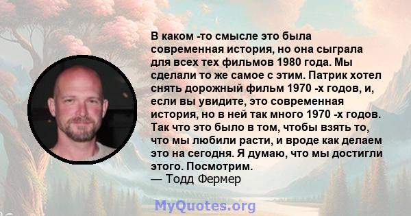 В каком -то смысле это была современная история, но она сыграла для всех тех фильмов 1980 года. Мы сделали то же самое с этим. Патрик хотел снять дорожный фильм 1970 -х годов, и, если вы увидите, это современная