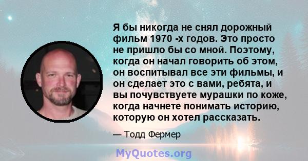 Я бы никогда не снял дорожный фильм 1970 -х годов. Это просто не пришло бы со мной. Поэтому, когда он начал говорить об этом, он воспитывал все эти фильмы, и он сделает это с вами, ребята, и вы почувствуете мурашки по