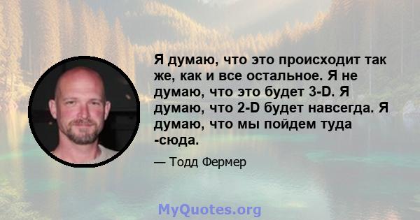 Я думаю, что это происходит так же, как и все остальное. Я не думаю, что это будет 3-D. Я думаю, что 2-D будет навсегда. Я думаю, что мы пойдем туда -сюда.