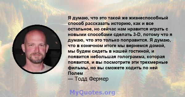 Я думаю, что это такой же жизнеспособный способ рассказать историю, как и все остальное, но сейчас нам нравится играть с новыми способами сделать 3-D, потому что я думаю, что это только поправится. Я думаю, что в