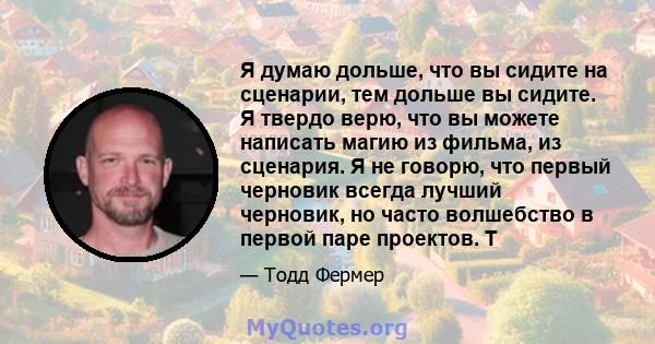 Я думаю дольше, что вы сидите на сценарии, тем дольше вы сидите. Я твердо верю, что вы можете написать магию из фильма, из сценария. Я не говорю, что первый черновик всегда лучший черновик, но часто волшебство в первой