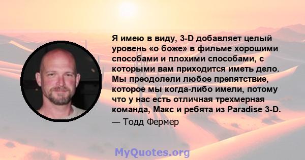 Я имею в виду, 3-D добавляет целый уровень «о боже» в фильме хорошими способами и плохими способами, с которыми вам приходится иметь дело. Мы преодолели любое препятствие, которое мы когда-либо имели, потому что у нас