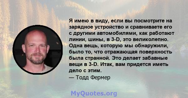 Я имею в виду, если вы посмотрите на зарядное устройство и сравниваете его с другими автомобилями, как работают линии, шины, в 3-D, это великолепно. Одна вещь, которую мы обнаружили, было то, что отражающая поверхность