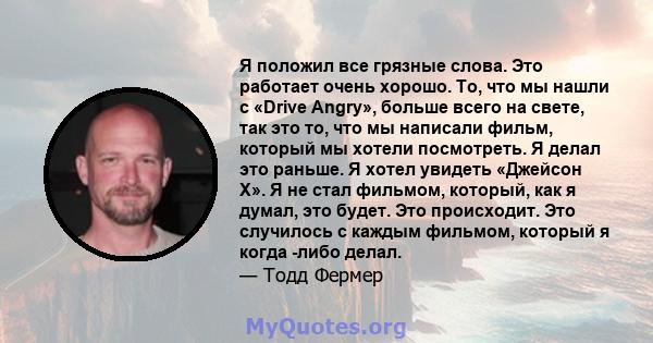 Я положил все грязные слова. Это работает очень хорошо. То, что мы нашли с «Drive Angry», больше всего на свете, так это то, что мы написали фильм, который мы хотели посмотреть. Я делал это раньше. Я хотел увидеть