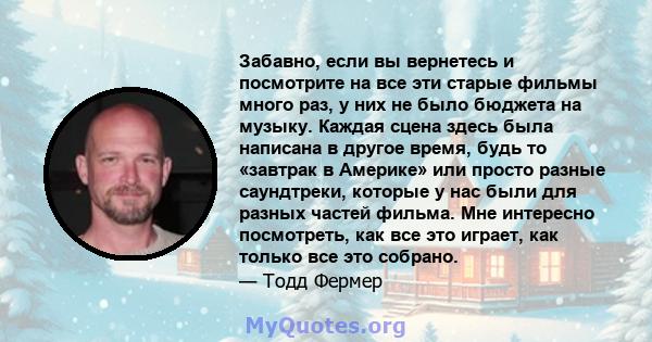 Забавно, если вы вернетесь и посмотрите на все эти старые фильмы много раз, у них не было бюджета на музыку. Каждая сцена здесь была написана в другое время, будь то «завтрак в Америке» или просто разные саундтреки,