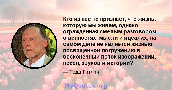 Кто из нас не признает, что жизнь, которую мы живем, однако огражденная смелым разговором о ценностях, мысли и идеалах, на самом деле не является жизнью, посвященной погружению в бесконечный поток изображений, песен,