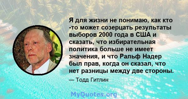 Я для жизни не понимаю, как кто -то может созерцать результаты выборов 2000 года в США и сказать, что избирательная политика больше не имеет значения, и что Ральф Надер был прав, когда он сказал, что нет разницы между