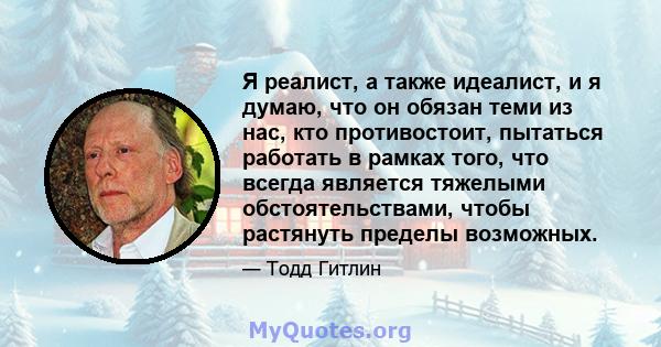 Я реалист, а также идеалист, и я думаю, что он обязан теми из нас, кто противостоит, пытаться работать в рамках того, что всегда является тяжелыми обстоятельствами, чтобы растянуть пределы возможных.