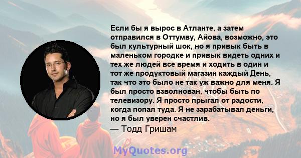 Если бы я вырос в Атланте, а затем отправился в Оттумву, Айова, возможно, это был культурный шок, но я привык быть в маленьком городке и привык видеть одних и тех же людей все время и ходить в один и тот же продуктовый