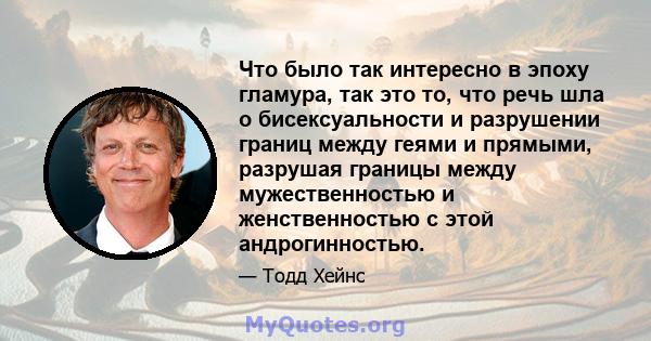 Что было так интересно в эпоху гламура, так это то, что речь шла о бисексуальности и разрушении границ между геями и прямыми, разрушая границы между мужественностью и женственностью с этой андрогинностью.