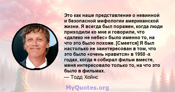 Это как наше представление о невинной и безопасной мифологии американской жизни. Я всегда был поражен, когда люди приходили ко мне и говорили, что «далеко не небес» было именно то, на что это было похоже. [Смеется] Я