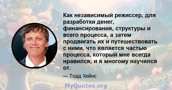 Как независимый режиссер, для разработки денег, финансирования, структуры и всего процесса, а затем продвигать их и путешествовать с ними, что является частью процесса, который мне всегда нравился, и я многому научился