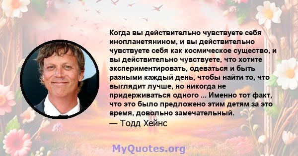 Когда вы действительно чувствуете себя инопланетянином, и вы действительно чувствуете себя как космическое существо, и вы действительно чувствуете, что хотите экспериментировать, одеваться и быть разными каждый день,