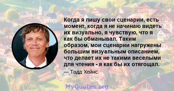 Когда я пишу свои сценарии, есть момент, когда я не начинаю видеть их визуально, я чувствую, что я как бы обманывал. Таким образом, мои сценарии нагружены большим визуальным описанием, что делает их не такими веселыми