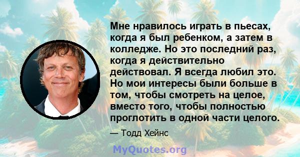 Мне нравилось играть в пьесах, когда я был ребенком, а затем в колледже. Но это последний раз, когда я действительно действовал. Я всегда любил это. Но мои интересы были больше в том, чтобы смотреть на целое, вместо