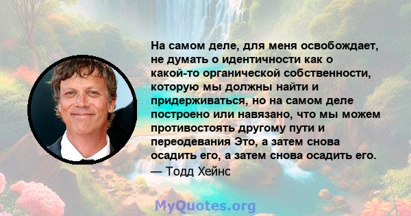 На самом деле, для меня освобождает, не думать о идентичности как о какой-то органической собственности, которую мы должны найти и придерживаться, но на самом деле построено или навязано, что мы можем противостоять