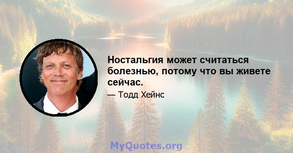 Ностальгия может считаться болезнью, потому что вы живете сейчас.