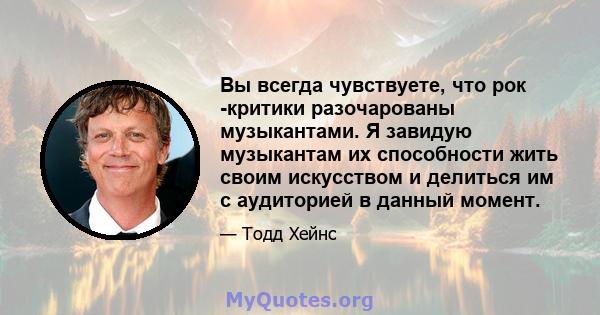 Вы всегда чувствуете, что рок -критики разочарованы музыкантами. Я завидую музыкантам их способности жить своим искусством и делиться им с аудиторией в данный момент.