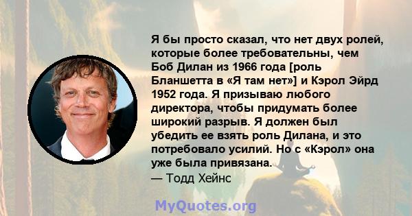 Я бы просто сказал, что нет двух ролей, которые более требовательны, чем Боб Дилан из 1966 года [роль Бланшетта в «Я там нет»] и Кэрол Эйрд 1952 года. Я призываю любого директора, чтобы придумать более широкий разрыв. Я 