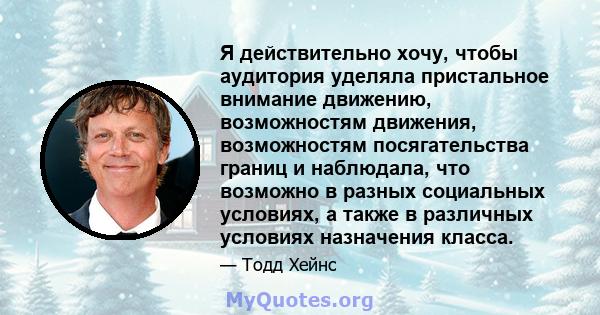 Я действительно хочу, чтобы аудитория уделяла пристальное внимание движению, возможностям движения, возможностям посягательства границ и наблюдала, что возможно в разных социальных условиях, а также в различных условиях 