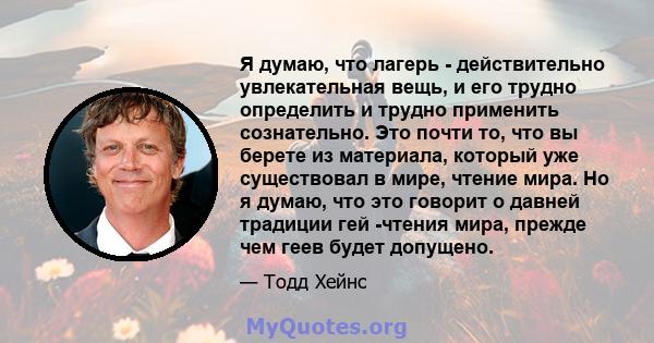 Я думаю, что лагерь - действительно увлекательная вещь, и его трудно определить и трудно применить сознательно. Это почти то, что вы берете из материала, который уже существовал в мире, чтение мира. Но я думаю, что это