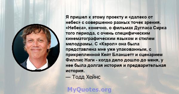 Я пришел к этому проекту и «далеко от небес» с совершенно разных точек зрения. «Небеса», конечно, о фильмах Дугласа Сирка того периода, с очень специфическим кинематографическим языком и стилем мелодрамы. С «Кэрол» она