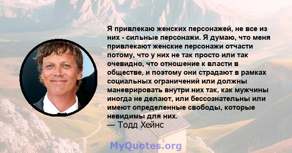 Я привлекаю женских персонажей, не все из них - сильные персонажи. Я думаю, что меня привлекают женские персонажи отчасти потому, что у них не так просто или так очевидно, что отношение к власти в обществе, и поэтому