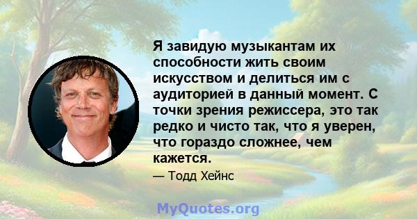 Я завидую музыкантам их способности жить своим искусством и делиться им с аудиторией в данный момент. С точки зрения режиссера, это так редко и чисто так, что я уверен, что гораздо сложнее, чем кажется.