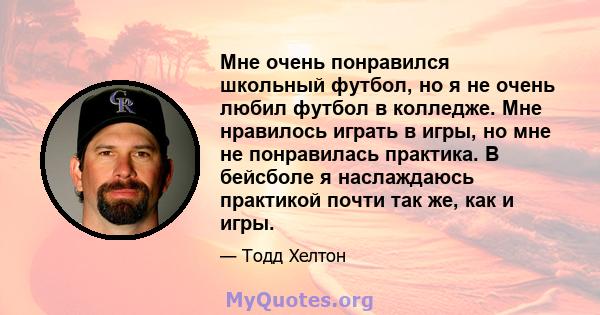 Мне очень понравился школьный футбол, но я не очень любил футбол в колледже. Мне нравилось играть в игры, но мне не понравилась практика. В бейсболе я наслаждаюсь практикой почти так же, как и игры.