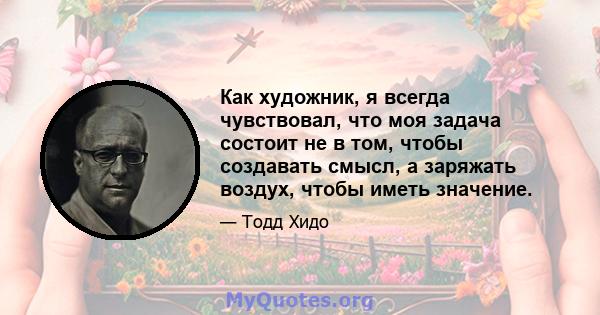 Как художник, я всегда чувствовал, что моя задача состоит не в том, чтобы создавать смысл, а заряжать воздух, чтобы иметь значение.