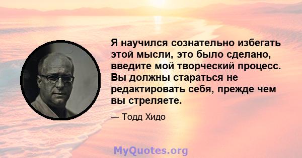 Я научился сознательно избегать этой мысли, это было сделано, введите мой творческий процесс. Вы должны стараться не редактировать себя, прежде чем вы стреляете.