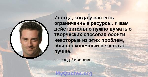 Иногда, когда у вас есть ограниченные ресурсы, и вам действительно нужно думать о творческих способах обойти некоторые из этих проблем, обычно конечный результат лучше.