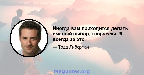 Иногда вам приходится делать смелый выбор, творчески. Я всегда за это.