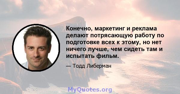 Конечно, маркетинг и реклама делают потрясающую работу по подготовке всех к этому, но нет ничего лучше, чем сидеть там и испытать фильм.