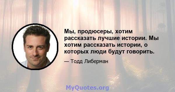 Мы, продюсеры, хотим рассказать лучшие истории. Мы хотим рассказать истории, о которых люди будут говорить.