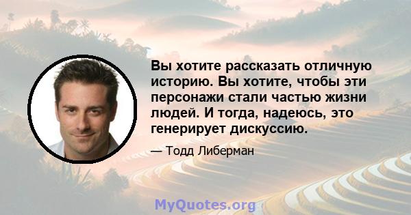 Вы хотите рассказать отличную историю. Вы хотите, чтобы эти персонажи стали частью жизни людей. И тогда, надеюсь, это генерирует дискуссию.