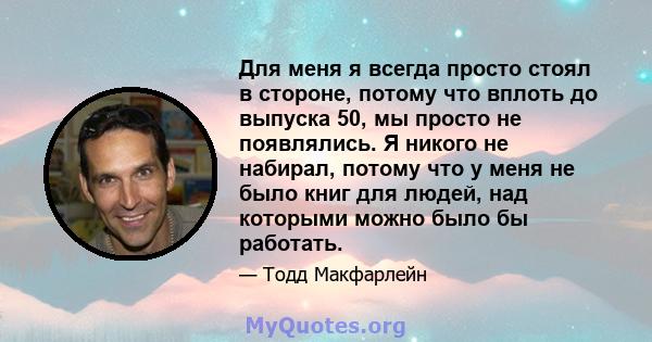 Для меня я всегда просто стоял в стороне, потому что вплоть до выпуска 50, мы просто не появлялись. Я никого не набирал, потому что у меня не было книг для людей, над которыми можно было бы работать.