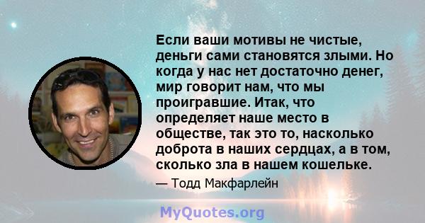 Если ваши мотивы не чистые, деньги сами становятся злыми. Но когда у нас нет достаточно денег, мир говорит нам, что мы проигравшие. Итак, что определяет наше место в обществе, так это то, насколько доброта в наших