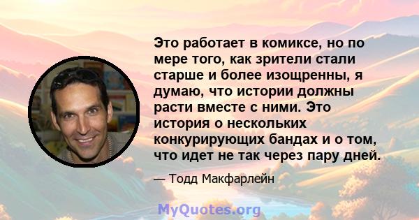 Это работает в комиксе, но по мере того, как зрители стали старше и более изощренны, я думаю, что истории должны расти вместе с ними. Это история о нескольких конкурирующих бандах и о том, что идет не так через пару