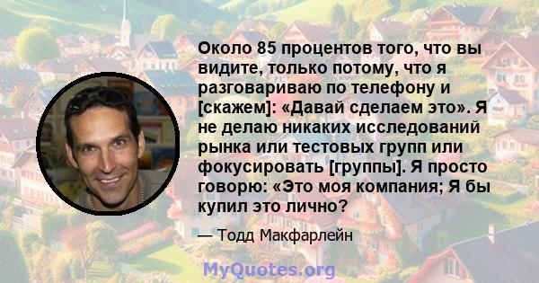 Около 85 процентов того, что вы видите, только потому, что я разговариваю по телефону и [скажем]: «Давай сделаем это». Я не делаю никаких исследований рынка или тестовых групп или фокусировать [группы]. Я просто говорю: 