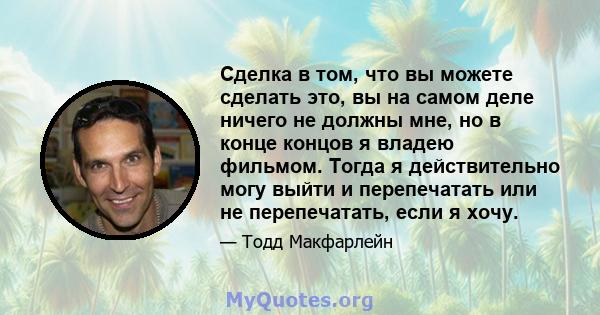 Сделка в том, что вы можете сделать это, вы на самом деле ничего не должны мне, но в конце концов я владею фильмом. Тогда я действительно могу выйти и перепечатать или не перепечатать, если я хочу.