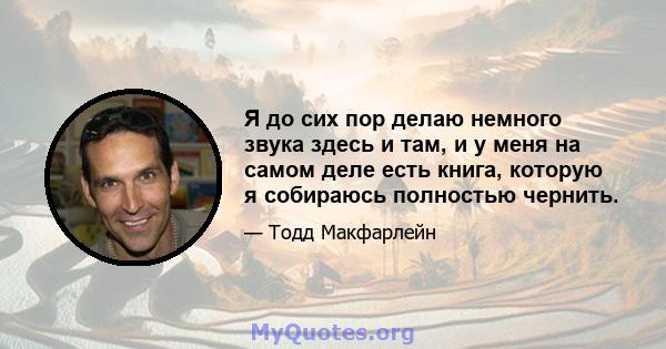 Я до сих пор делаю немного звука здесь и там, и у меня на самом деле есть книга, которую я собираюсь полностью чернить.