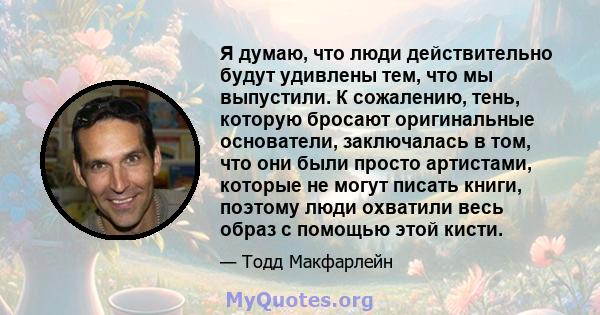 Я думаю, что люди действительно будут удивлены тем, что мы выпустили. К сожалению, тень, которую бросают оригинальные основатели, заключалась в том, что они были просто артистами, которые не могут писать книги, поэтому