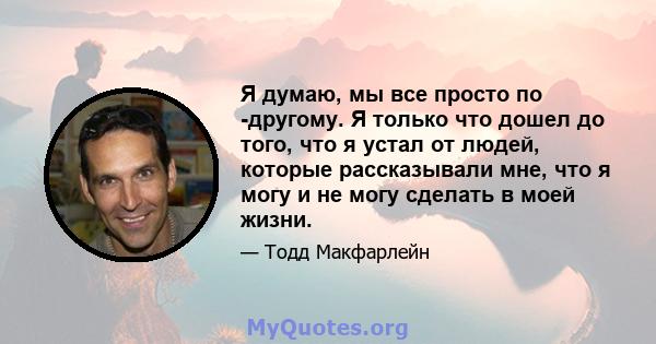 Я думаю, мы все просто по -другому. Я только что дошел до того, что я устал от людей, которые рассказывали мне, что я могу и не могу сделать в моей жизни.