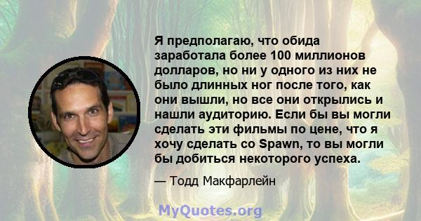 Я предполагаю, что обида заработала более 100 миллионов долларов, но ни у одного из них не было длинных ног после того, как они вышли, но все они открылись и нашли аудиторию. Если бы вы могли сделать эти фильмы по цене, 