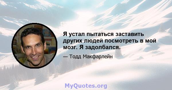 Я устал пытаться заставить других людей посмотреть в мой мозг. Я задолбался.